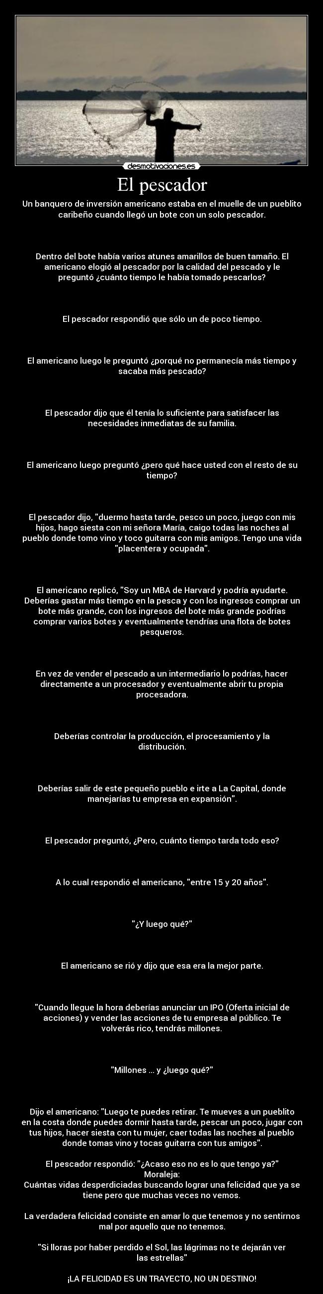 El pescador - Un banquero de inversión americano estaba en el muelle de un pueblito
caribeño cuando llegó un bote con un solo pescador.
Dentro del bote había varios atunes amarillos de buen tamaño. El
americano elogió al pescador por la calidad del pescado y le
preguntó ¿cuánto tiempo le había tomado pescarlos?
El pescador respondió que sólo un de poco tiempo.
El americano luego le preguntó ¿porqué no permanecía más tiempo y
sacaba más pescado?
El pescador dijo que él tenía lo suficiente para satisfacer las
necesidades inmediatas de su familia.
El americano luego preguntó ¿pero qué hace usted con el resto de su
tiempo?
El pescador dijo, duermo hasta tarde, pesco un poco, juego con mis
hijos, hago siesta con mi señora María, caigo todas las noches al
pueblo donde tomo vino y toco guitarra con mis amigos. Tengo una vida
placentera y ocupada.
El americano replicó, Soy un MBA de Harvard y podría ayudarte.
Deberías gastar más tiempo en la pesca y con los ingresos comprar un
bote más grande, con los ingresos del bote más grande podrías
comprar varios botes y eventualmente tendrías una flota de botes
pesqueros.
En vez de vender el pescado a un intermediario lo podrías, hacer
directamente a un procesador y eventualmente abrir tu propia
procesadora.
Deberías controlar la producción, el procesamiento y la
distribución.
Deberías salir de este pequeño pueblo e irte a La Capital, donde
manejarías tu empresa en expansión.
El pescador preguntó, ¿Pero, cuánto tiempo tarda todo eso?
A lo cual respondió el americano, entre 15 y 20 años.
¿Y luego qué?
El americano se rió y dijo que esa era la mejor parte.
Cuando llegue la hora deberías anunciar un IPO (Oferta inicial de
acciones) y vender las acciones de tu empresa al público. Te
volverás rico, tendrás millones.
Millones ... y ¿luego qué?
Dijo el americano: Luego te puedes retirar. Te mueves a un pueblito
en la costa donde puedes dormir hasta tarde, pescar un poco, jugar con
tus hijos, hacer siesta con tu mujer, caer todas las noches al pueblo
donde tomas vino y tocas guitarra con tus amigos.
El pescador respondió: ¿Acaso eso no es lo que tengo ya?
Moraleja:
Cuántas vidas desperdiciadas buscando lograr una felicidad que ya se
tiene pero que muchas veces no vemos.
La verdadera felicidad consiste en amar lo que tenemos y no sentirnos
mal por aquello que no tenemos.
Si lloras por haber perdido el Sol, las lágrimas no te dejarán ver
las estrellas
¡LA FELICIDAD ES UN TRAYECTO, NO UN DESTINO!