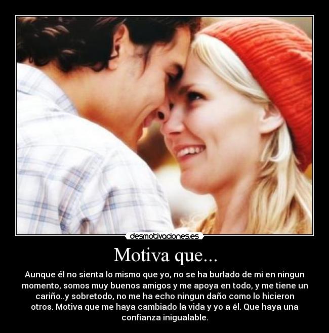 Motiva que... - Aunque él no sienta lo mismo que yo, no se ha burlado de mi en ningun
momento, somos muy buenos amigos y me apoya en todo, y me tiene un
cariño..y sobretodo, no me ha echo ningun daño como lo hicieron
otros. Motiva que me haya cambiado la vida y yo a él. Que haya una
confianza inigualable.