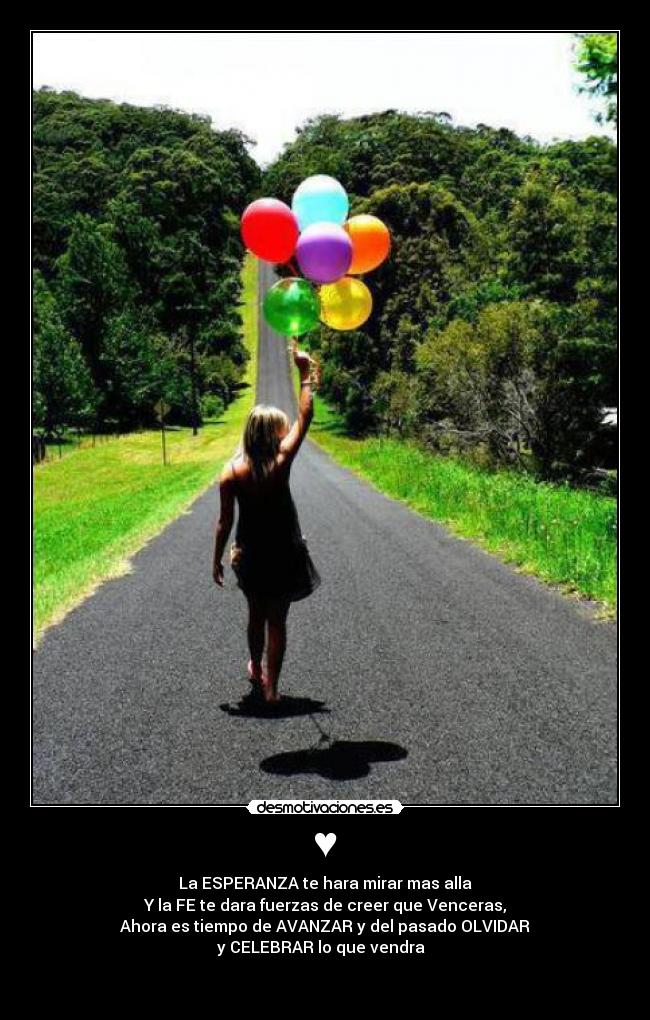 ♥ - La ESPERANZA te hara mirar mas alla
Y la FE te dara fuerzas de creer que Venceras,
Ahora es tiempo de AVANZAR y del pasado OLVIDAR
y CELEBRAR lo que vendra
