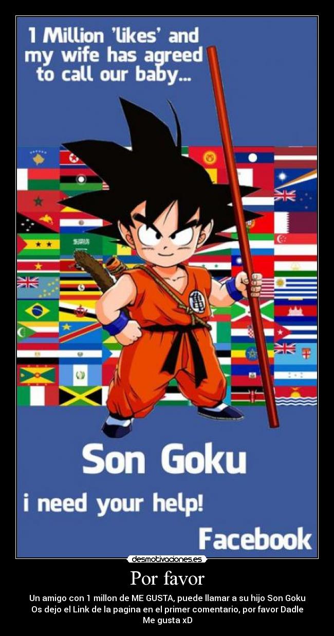 Por favor - Un amigo con 1 millon de ME GUSTA, puede llamar a su hijo Son Goku
Os dejo el Link de la pagina en el primer comentario, por favor Dadle Me gusta xD