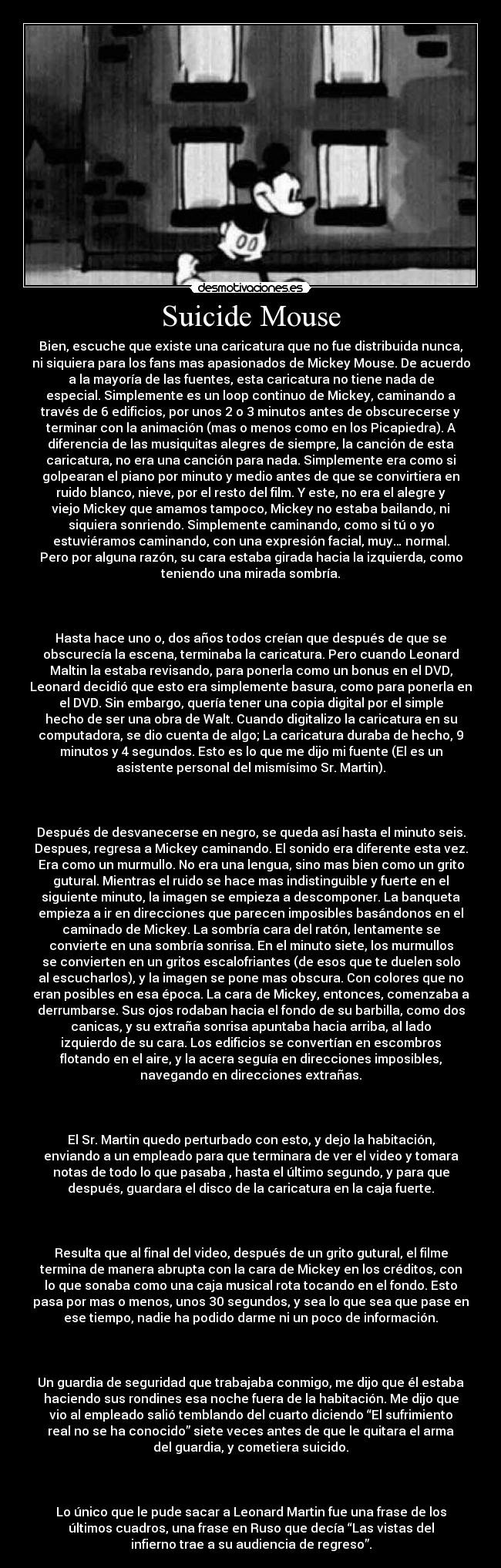Suicide Mouse - Bien, escuche que existe una caricatura que no fue distribuida nunca,
ni siquiera para los fans mas apasionados de Mickey Mouse. De acuerdo
a la mayoría de las fuentes, esta caricatura no tiene nada de
especial. Simplemente es un loop continuo de Mickey, caminando a
través de 6 edificios, por unos 2 o 3 minutos antes de obscurecerse y
terminar con la animación (mas o menos como en los Picapiedra). A
diferencia de las musiquitas alegres de siempre, la canción de esta
caricatura, no era una canción para nada. Simplemente era como si
golpearan el piano por minuto y medio antes de que se convirtiera en
ruido blanco, nieve, por el resto del film. Y este, no era el alegre y
viejo Mickey que amamos tampoco, Mickey no estaba bailando, ni
siquiera sonriendo. Simplemente caminando, como si tú o yo
estuviéramos caminando, con una expresión facial, muy… normal.
Pero por alguna razón, su cara estaba girada hacia la izquierda, como
teniendo una mirada sombría.
Hasta hace uno o, dos años todos creían que después de que se
obscurecía la escena, terminaba la caricatura. Pero cuando Leonard
Maltin la estaba revisando, para ponerla como un bonus en el DVD,
Leonard decidió que esto era simplemente basura, como para ponerla en
el DVD. Sin embargo, quería tener una copia digital por el simple
hecho de ser una obra de Walt. Cuando digitalizo la caricatura en su
computadora, se dio cuenta de algo; La caricatura duraba de hecho, 9
minutos y 4 segundos. Esto es lo que me dijo mi fuente (El es un
asistente personal del mismísimo Sr. Martin).
Después de desvanecerse en negro, se queda así hasta el minuto seis.
Despues, regresa a Mickey caminando. El sonido era diferente esta vez.
Era como un murmullo. No era una lengua, sino mas bien como un grito
gutural. Mientras el ruido se hace mas indistinguible y fuerte en el
siguiente minuto, la imagen se empieza a descomponer. La banqueta
empieza a ir en direcciones que parecen imposibles basándonos en el
caminado de Mickey. La sombría cara del ratón, lentamente se
convierte en una sombría sonrisa. En el minuto siete, los murmullos
se convierten en un gritos escalofriantes (de esos que te duelen solo
al escucharlos), y la imagen se pone mas obscura. Con colores que no
eran posibles en esa época. La cara de Mickey, entonces, comenzaba a
derrumbarse. Sus ojos rodaban hacia el fondo de su barbilla, como dos
canicas, y su extraña sonrisa apuntaba hacia arriba, al lado
izquierdo de su cara. Los edificios se convertían en escombros
flotando en el aire, y la acera seguía en direcciones imposibles,
navegando en direcciones extrañas.
El Sr. Martin quedo perturbado con esto, y dejo la habitación,
enviando a un empleado para que terminara de ver el video y tomara
notas de todo lo que pasaba , hasta el último segundo, y para que
después, guardara el disco de la caricatura en la caja fuerte.
Resulta que al final del video, después de un grito gutural, el filme
termina de manera abrupta con la cara de Mickey en los créditos, con
lo que sonaba como una caja musical rota tocando en el fondo. Esto
pasa por mas o menos, unos 30 segundos, y sea lo que sea que pase en
ese tiempo, nadie ha podido darme ni un poco de información.
Un guardia de seguridad que trabajaba conmigo, me dijo que él estaba
haciendo sus rondines esa noche fuera de la habitación. Me dijo que
vio al empleado salió temblando del cuarto diciendo “El sufrimiento
real no se ha conocido” siete veces antes de que le quitara el arma
del guardia, y cometiera suicido.
Lo único que le pude sacar a Leonard Martin fue una frase de los
últimos cuadros, una frase en Ruso que decía “Las vistas del
infierno trae a su audiencia de regreso”.