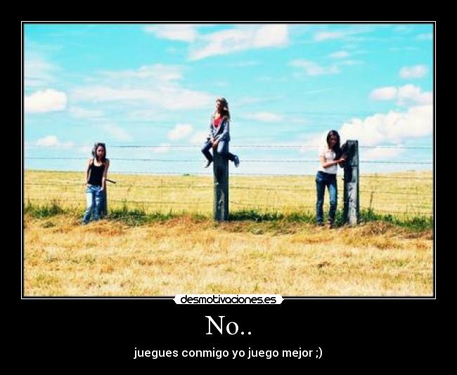 No.. - juegues conmigo yo juego mejor ;)