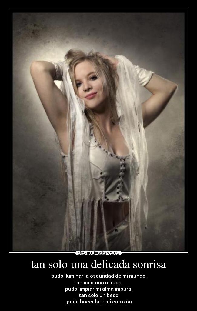 tan solo una delicada sonrisa - pudo iluminar la oscuridad de mi mundo,
tan solo una mirada
pudo limpiar mi alma impura,
tan solo un beso
pudo hacer latir mi corazón