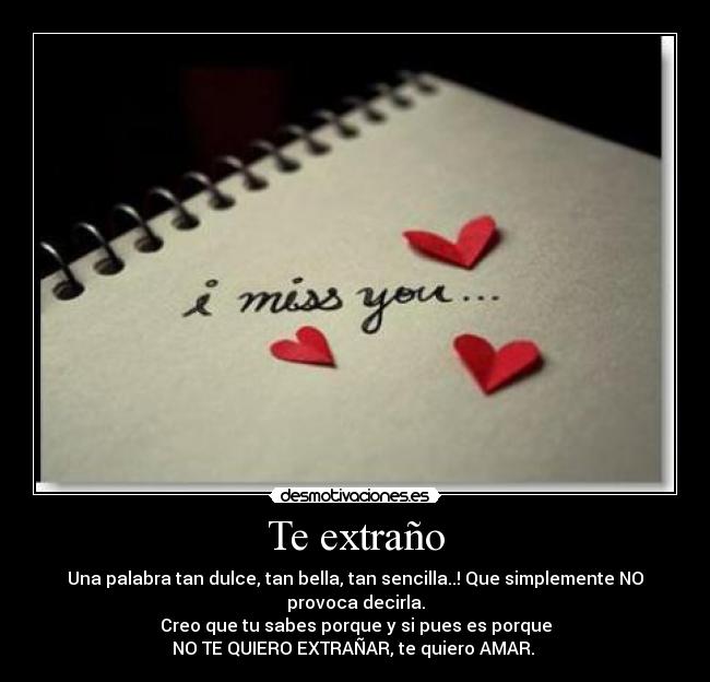 Te extraño - Una palabra tan dulce, tan bella, tan sencilla..! Que simplemente NO provoca decirla.
Creo que tu sabes porque y si pues es porque
NO TE QUIERO EXTRAÑAR, te quiero AMAR.