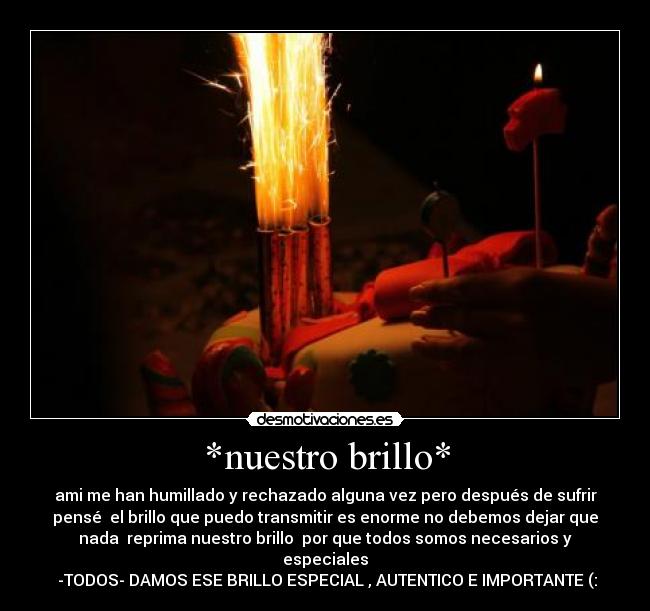 *nuestro brillo* - ami me han humillado y rechazado alguna vez pero después de sufrir
pensé  el brillo que puedo transmitir es enorme no debemos dejar que
nada  reprima nuestro brillo  por que todos somos necesarios y
especiales
 -TODOS- DAMOS ESE BRILLO ESPECIAL , AUTENTICO E IMPORTANTE (: