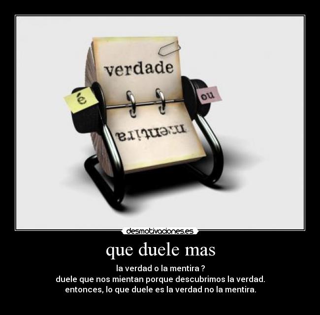 que duele mas - la verdad o la mentira ?
duele que nos mientan porque descubrimos la verdad.
entonces, lo que duele es la verdad no la mentira.
