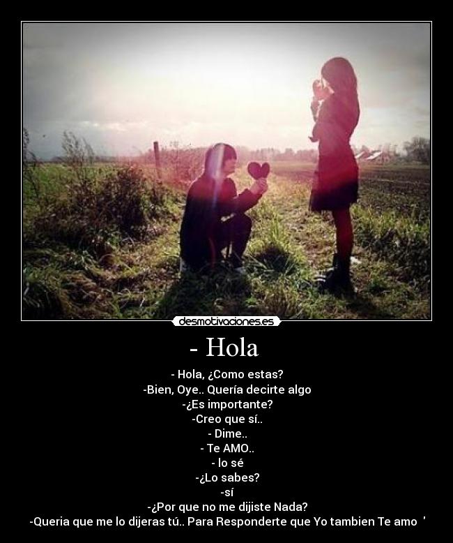 - Hola  - - Hola, ¿Como estas?
-Bien, Oye.. Quería decirte algo
-¿Es importante?
-Creo que sí..
- Dime..
- Te AMO..
- lo sé
-¿Lo sabes?
-sí
-¿Por que no me dijiste Nada?
-Queria que me lo dijeras tú.. Para Responderte que Yo tambien Te amo ♥