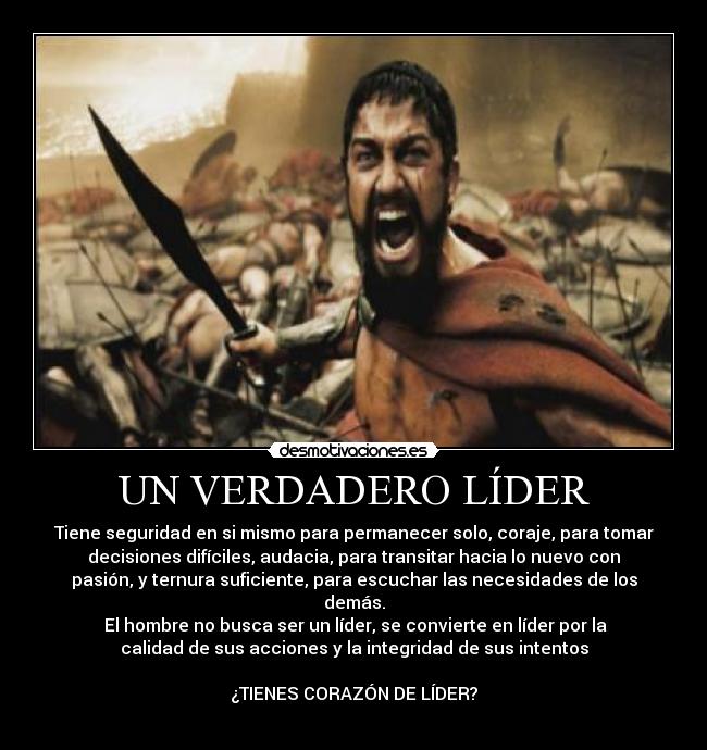 UN VERDADERO LÍDER - Tiene seguridad en si mismo para permanecer solo, coraje, para tomar
decisiones difíciles, audacia, para transitar hacia lo nuevo con
pasión, y ternura suficiente, para escuchar las necesidades de los
demás.
El hombre no busca ser un líder, se convierte en líder por la
calidad de sus acciones y la integridad de sus intentos
¿TIENES CORAZÓN DE LÍDER?