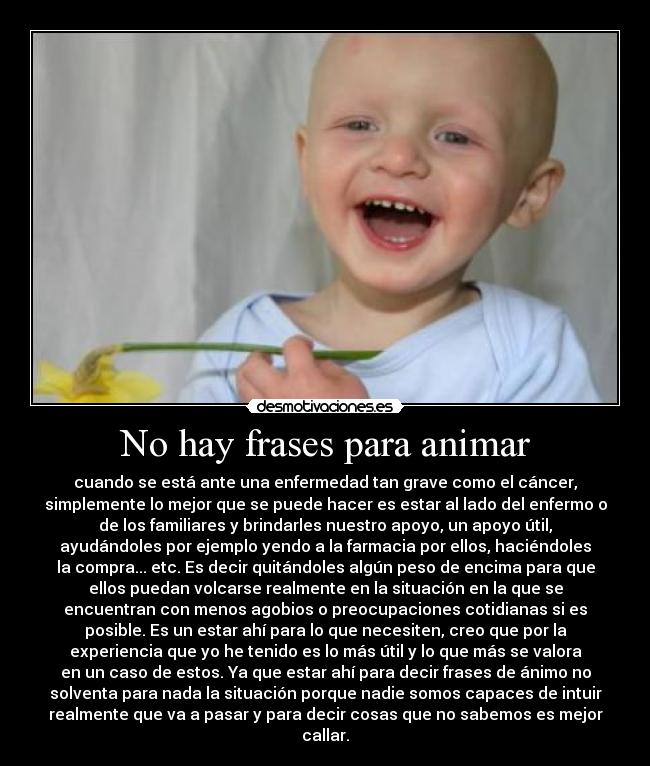 No hay frases para animar - cuando se está ante una enfermedad tan grave como el cáncer,
simplemente lo mejor que se puede hacer es estar al lado del enfermo o
de los familiares y brindarles nuestro apoyo, un apoyo útil,
ayudándoles por ejemplo yendo a la farmacia por ellos, haciéndoles
la compra... etc. Es decir quitándoles algún peso de encima para que
ellos puedan volcarse realmente en la situación en la que se
encuentran con menos agobios o preocupaciones cotidianas si es
posible. Es un estar ahí para lo que necesiten, creo que por la
experiencia que yo he tenido es lo más útil y lo que más se valora
en un caso de estos. Ya que estar ahí para decir frases de ánimo no
solventa para nada la situación porque nadie somos capaces de intuir
realmente que va a pasar y para decir cosas que no sabemos es mejor
callar.