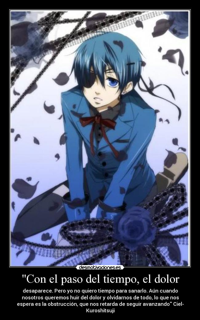 Con el paso del tiempo, el dolor - desaparece. Pero yo no quiero tiempo para sanarlo. Aún cuando
nosotros queremos huir del dolor y olvidarnos de todo, lo que nos
espera es la obstrucción, que nos retarda de seguir avanzando Ciel-
Kuroshitsuji