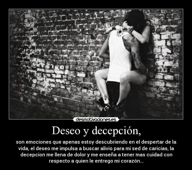 Deseo y decepción, - son emociones que apenas estoy descubriendo en el despertar de la
vida, el deseo me impulsa a buscar alivio para mi sed de caricias, la
decepcion me llena de dolor y me enseña a tener mas cuidad con
respecto a quien le entrego mi corazón...
