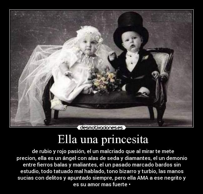  Ella una princesita - ‎ de rubio y rojo pasión, el un malcriado que al mirar te mete
precion, ella es un ángel con alas de seda y diamantes, el un demonio
entre fierros balas y maliantes, el un pasado marcado bardos sin
estudio, todo tatuado mal hablado, tono bizarro y turbio, las manos
sucias con delitos y apuntado siempre, pero ella AMA a ese negrito y
es su amor mas fuerte •