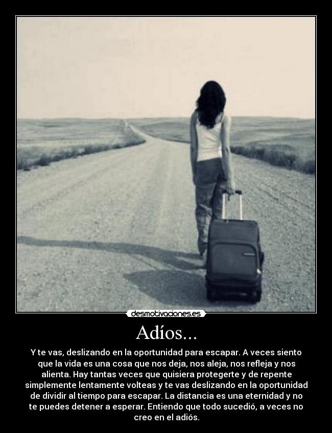 Adíos... - Y te vas, deslizando en la oportunidad para escapar. A veces siento
que la vida es una cosa que nos deja, nos aleja, nos refleja y nos
alienta. Hay tantas veces que quisiera protegerte y de repente
simplemente lentamente volteas y te vas deslizando en la oportunidad
de dividir al tiempo para escapar. La distancia es una eternidad y no
te puedes detener a esperar. Entiendo que todo sucedió, a veces no
creo en el adiós.