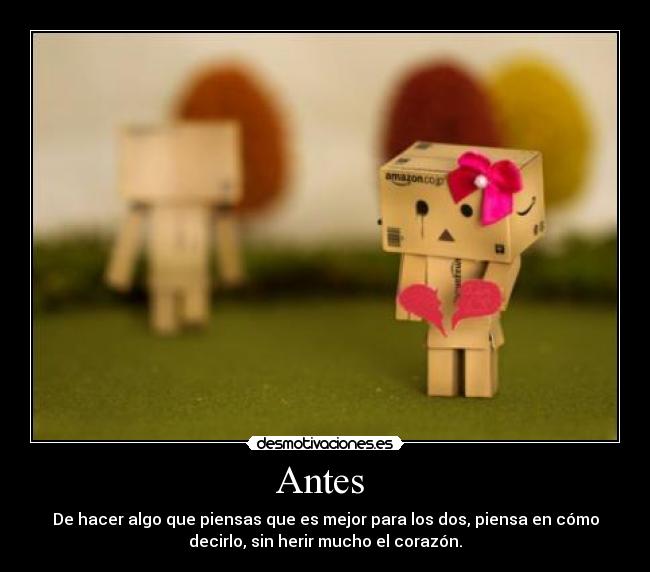 Antes  - De hacer algo que piensas que es mejor para los dos, piensa en cómo
decirlo, sin herir mucho el corazón.