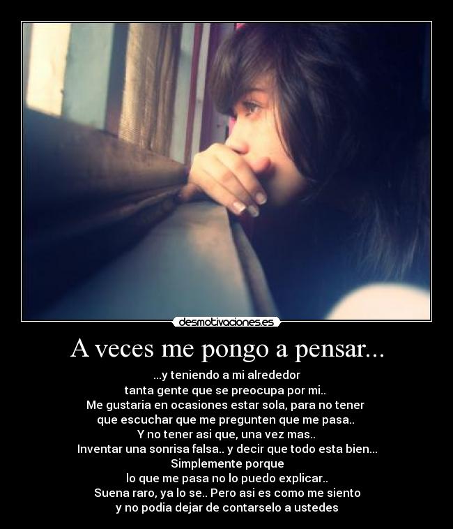 A veces me pongo a pensar... - ...y teniendo a mi alrededor
tanta gente que se preocupa por mi.. 
Me gustaria en ocasiones estar sola, para no tener 
que escuchar que me pregunten que me pasa.. 
Y no tener asi que, una vez mas..
Inventar una sonrisa falsa.. y decir que todo esta bien...
Simplemente porque
lo que me pasa no lo puedo explicar..
Suena raro, ya lo se.. Pero asi es como me siento
y no podia dejar de contarselo a ustedes