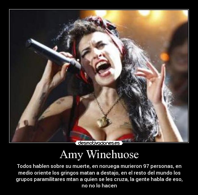 Amy Winehuose - Todos hablen sobre su muerte, en noruega murieron 97 personas, en
medio oriente los gringos matan a destajo, en el resto del mundo los
grupos paramilitares mtan a quien se les cruza, la gente habla de eso,
no no lo hacen