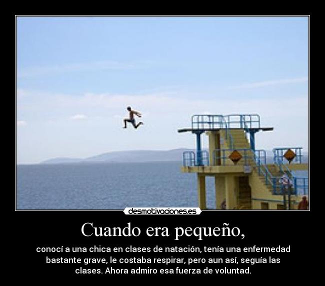 Cuando era pequeño, - conocí a una chica en clases de natación, tenía una enfermedad
bastante grave, le costaba respirar, pero aun así, seguía las
clases. Ahora admiro esa fuerza de voluntad.