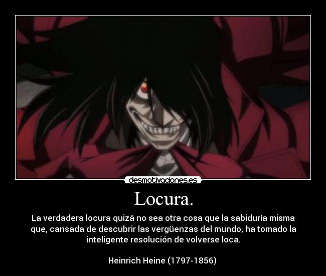 Locura. - La verdadera locura quizá no sea otra cosa que la sabiduría misma
que, cansada de descubrir las vergüenzas del mundo, ha tomado la
inteligente resolución de volverse loca.

Heinrich Heine (1797-1856) 