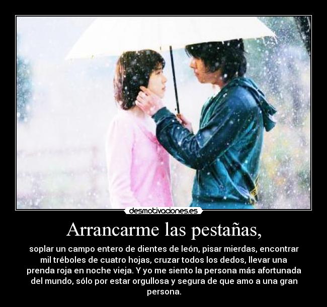 Arrancarme las pestañas, - soplar un campo entero de dientes de león, pisar mierdas, encontrar
mil tréboles de cuatro hojas, cruzar todos los dedos, llevar una
prenda roja en noche vieja. Y yo me siento la persona más afortunada
del mundo, sólo por estar orgullosa y segura de que amo a una gran
persona.