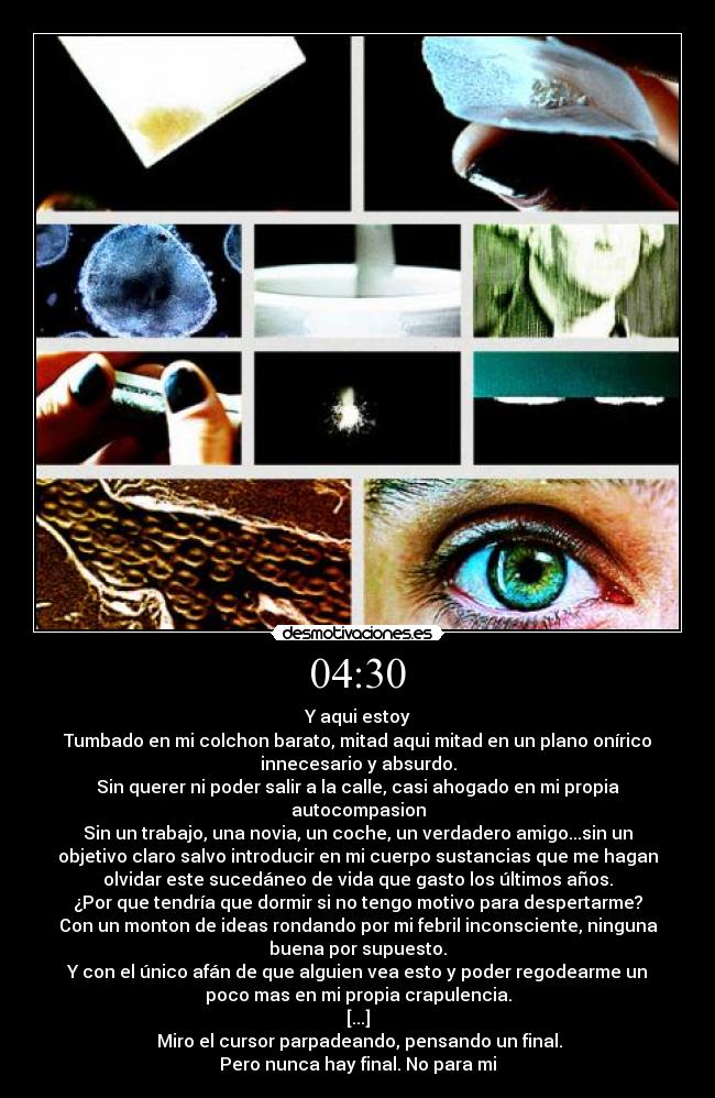04:30 - Y aqui estoy
Tumbado en mi colchon barato, mitad aqui mitad en un plano onírico
innecesario y absurdo.
Sin querer ni poder salir a la calle, casi ahogado en mi propia
autocompasion
Sin un trabajo, una novia, un coche, un verdadero amigo...sin un
objetivo claro salvo introducir en mi cuerpo sustancias que me hagan
olvidar este sucedáneo de vida que gasto los últimos años.
¿Por que tendría que dormir si no tengo motivo para despertarme?
Con un monton de ideas rondando por mi febril inconsciente, ninguna
buena por supuesto.
Y con el único afán de que alguien vea esto y poder regodearme un
poco mas en mi propia crapulencia.
[...]
 Miro el cursor parpadeando, pensando un final.
Pero nunca hay final. No para mi
