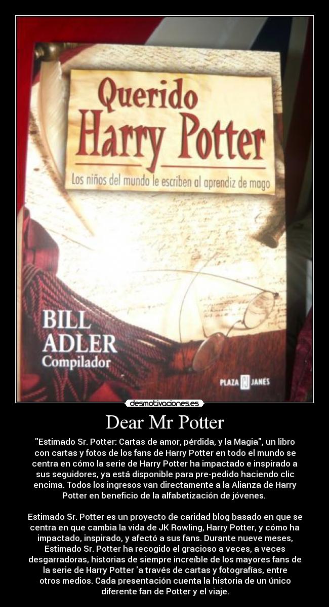 Dear Mr Potter - Estimado Sr. Potter: Cartas de amor, pérdida, y la Magia, un libro
con cartas y fotos de los fans de Harry Potter en todo el mundo se
centra en cómo la serie de Harry Potter ha impactado e inspirado a
sus seguidores, ya está disponible para pre-pedido haciendo clic
encima. Todos los ingresos van directamente a la Alianza de Harry
Potter en beneficio de la alfabetización de jóvenes. 

Estimado Sr. Potter es un proyecto de caridad blog basado en que se
centra en que cambia la vida de JK Rowling, Harry Potter, y cómo ha
impactado, inspirado, y afectó a sus fans. Durante nueve meses,
Estimado Sr. Potter ha recogido el gracioso a veces, a veces
desgarradoras, historias de siempre increíble de los mayores fans de
la serie de Harry Potter a través de cartas y fotografías, entre
otros medios. Cada presentación cuenta la historia de un único
diferente fan de Potter y el viaje.