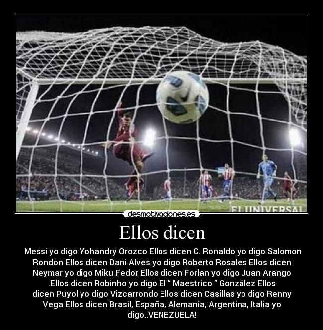Ellos dicen - Messi yo digo Yohandry Orozco Ellos dicen C. Ronaldo yo digo Salomon
Rondon Ellos dicen Dani Alves yo digo Roberto Rosales Ellos dicen
Neymar yo digo Miku Fedor Ellos dicen Forlan yo digo Juan Arango
.Ellos dicen Robinho yo digo El “ Maestrico ” González Ellos
dicen Puyol yo digo Vizcarrondo Ellos dicen Casillas yo digo Renny
Vega Ellos dicen Brasil, España, Alemania, Argentina, Italia yo
digo..VENEZUELA!