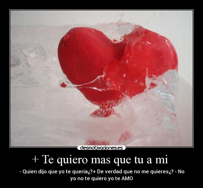 + Te quiero mas que tu a mi  - - Quien dijo que yo te queria¿?+ De verdad que no me quieres¿? - No
yo no te quiero yo te AMO