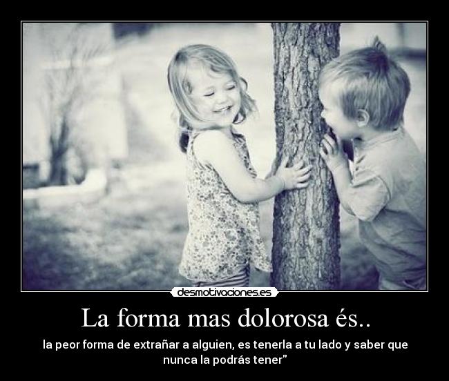 La forma mas dolorosa és.. - la peor forma de extrañar a alguien, es tenerla a tu lado y saber que
nunca la podrás tener