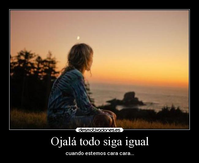 Ojalá todo siga igual - cuando estemos cara cara...