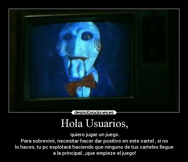 Hola Usuarios, - quiero jugar un juego.
Para sobrevivir, necesitar hacer dar positivo en este cartel , si no
lo haces, tu pc explotará haciendo que ninguno de tus carteles llegue
a la principal...¡que empieze el juego!