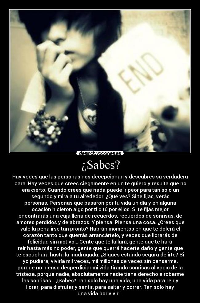 ¿Sabes? - Hay veces que las personas nos decepcionan y descubres su verdadera
cara. Hay veces que crees ciegamente en un te quiero y resulta que no
era cierto. Cuando crees que nada puede ir peor para tan solo un
segundo y mira a tu alrededor. ¿Qué ves? Si te fijas, verás
personas. Personas que pasaron por tu vida un día y en alguna
ocasión hicieron algo por ti o tú por ellos. Si te fijas mejor
encontrarás una caja llena de recuerdos, recuerdos de sonrisas, de
amores perdidos y de abrazos. Y piensa. Piensa una cosa. ¿Crees que
vale la pena irse tan pronto? Habrán momentos en que te dolerá el
corazón tanto que querrás arrancártelo, y veces que llorarás de
felicidad sin motivo… Gente que te fallará, gente que te hará
reír hasta más no poder, gente que querrá hacerte daño y gente que
te escuchará hasta la madrugada. ¿Sigues estando segura de irte? Si
yo pudiera, viviría mil veces, mil millones de veces sin cansarme,
porque no pienso desperdiciar mi vida tirando sonrisas al vacío de la
tristeza, porque nadie, absolutamente nadie tiene derecho a robarme
las sonrisas… ¿Sabes? Tan solo hay una vida, una vida para reír y
llorar, para disfrutar y sentir, para saltar y correr. Tan solo hay
una vida por vivir....