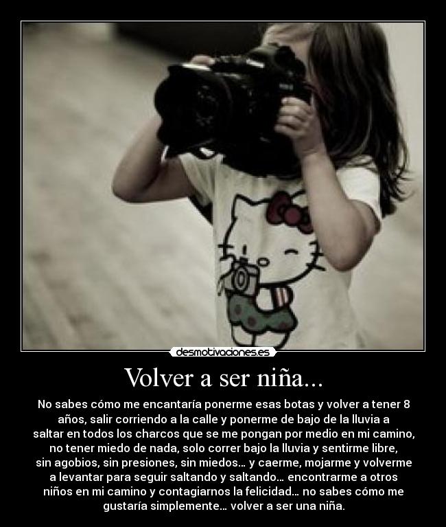 Volver a ser niña... - No sabes cómo me encantaría ponerme esas botas y volver a tener 8
años, salir corriendo a la calle y ponerme de bajo de la lluvia a
saltar en todos los charcos que se me pongan por medio en mi camino,
no tener miedo de nada, solo correr bajo la lluvia y sentirme libre,
sin agobios, sin presiones, sin miedos… y caerme, mojarme y volverme
a levantar para seguir saltando y saltando… encontrarme a otros
niños en mi camino y contagiarnos la felicidad… no sabes cómo me
gustaría simplemente… volver a ser una niña.