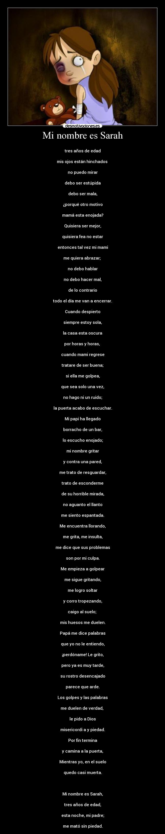 Mi nombre es Sarah - 
tres años de edad

mis ojos están hinchados 

no puedo mirar

debo ser estúpida

debo ser mala,

¿porqué otro motivo

mamá esta enojada?

Quisiera ser mejor,

quisiera fea no estar

entonces tal vez mi mami

me quiera abrazar; 

no debo hablar

no debo hacer mal,

de lo contrario

todo el día me van a encerrar.

Cuando despierto

siempre estoy sola,

la casa esta oscura

por horas y horas, 

cuando mami regrese

tratare de ser buena;

si ella me golpea,

que sea solo una vez,

no hago ni un ruido;

la puerta acabo de escuchar.

Mi papi ha llegado

borracho de un bar,

lo escucho enojado;

mi nombre gritar

y contra una pared,

me trato de resguardar,

trato de esconderme

de su horrible mirada,

no aguanto el llanto

me siento espantada.

Me encuentra llorando,

me grita, me insulta,

me dice que sus problemas

son por mi culpa.

Me empieza a golpear

me sigue gritando,

me logro soltar

y corro tropezando,

caigo al suelo; 

mis huesos me duelen.

Papá me dice palabras

que yo no le entiendo,

¡perdóname! Le grito,

pero ya es muy tarde,

su rostro desencajado

parece que arde.

Los golpes y las palabras

me duelen de verdad, 

le pido a Dios

misericordi a y piedad.

Por fin termina

y camina a la puerta,

Mientras yo, en el suelo

quedo casi muerta.

 

Mi nombre es Sarah,

tres años de edad,

esta noche, mi padre;

me mató sin piedad.