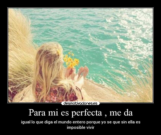 Para mi es perfecta , me da - igual lo que diga el mundo entero porque yo se que sin ella es imposible vivir