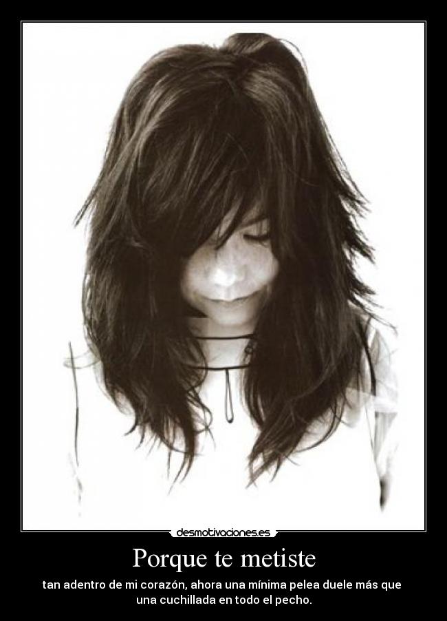 Porque te metiste - tan adentro de mi corazón, ahora una mínima pelea duele más que 
una cuchillada en todo el pecho.