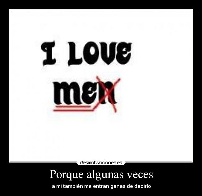 Porque algunas veces - a mi también me entran ganas de decirlo