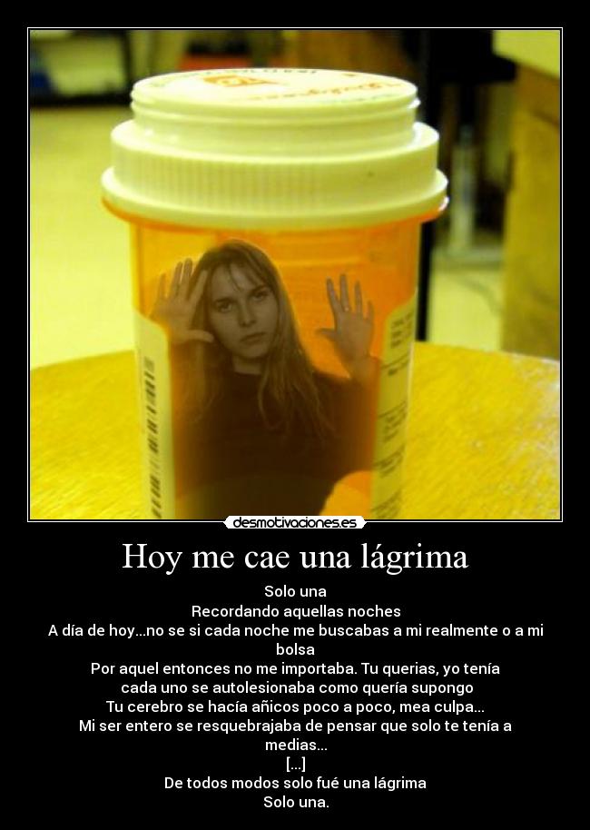 Hoy me cae una lágrima - Solo una
Recordando aquellas noches
A día de hoy...no se si cada noche me buscabas a mi realmente o a mi bolsa
Por aquel entonces no me importaba. Tu querias, yo tenía
 cada uno se autolesionaba como quería supongo
Tu cerebro se hacía añicos poco a poco, mea culpa...
Mi ser entero se resquebrajaba de pensar que solo te tenía a medias...
[...]
De todos modos solo fué una lágrima
Solo una.