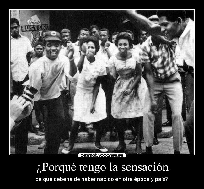 ¿Porqué tengo la sensación - de que deberia de haber nacido en otra época y país? 