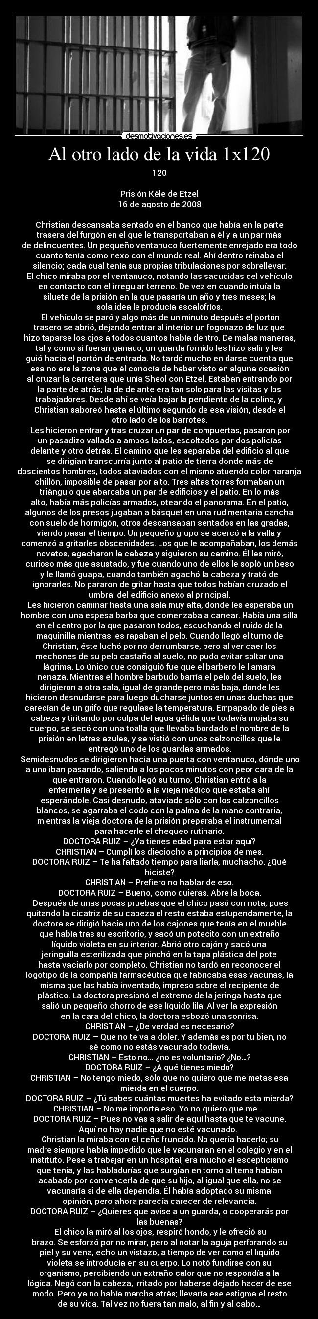 Al otro lado de la vida 1x120 - 120

Prisión Kéle de Etzel
16 de agosto de 2008

Christian descansaba sentado en el banco que había en la parte
trasera del furgón en el que le transportaban a él y a un par más
de delincuentes. Un pequeño ventanuco fuertemente enrejado era todo
cuanto tenía como nexo con el mundo real. Ahí dentro reinaba el
silencio; cada cual tenía sus propias tribulaciones por sobrellevar.
El chico miraba por el ventanuco, notando las sacudidas del vehículo
en contacto con el irregular terreno. De vez en cuando intuía la
silueta de la prisión en la que pasaría un año y tres meses; la
sola idea le producía escalofríos.
	El vehículo se paró y algo más de un minuto después el portón
trasero se abrió, dejando entrar al interior un fogonazo de luz que
hizo taparse los ojos a todos cuantos había dentro. De malas maneras,
tal y como si fueran ganado, un guarda fornido les hizo salir y les
guió hacia el portón de entrada. No tardó mucho en darse cuenta que
esa no era la zona que él conocía de haber visto en alguna ocasión
al cruzar la carretera que unía Sheol con Etzel. Estaban entrando por
la parte de atrás; la de delante era tan solo para las visitas y los
trabajadores. Desde ahí se veía bajar la pendiente de la colina, y
Christian saboreó hasta el último segundo de esa visión, desde el
otro lado de los barrotes.
	Les hicieron entrar y tras cruzar un par de compuertas, pasaron por
un pasadizo vallado a ambos lados, escoltados por dos policías
delante y otro detrás. El camino que les separaba del edificio al que
se dirigían transcurría junto al patio de tierra donde más de
doscientos hombres, todos ataviados con el mismo atuendo color naranja
chillón, imposible de pasar por alto. Tres altas torres formaban un
triángulo que abarcaba un par de edificios y el patio. En lo más
alto, había más policías armados, oteando el panorama. En el patio,
algunos de los presos jugaban a básquet en una rudimentaria cancha
con suelo de hormigón, otros descansaban sentados en las gradas,
viendo pasar el tiempo. Un pequeño grupo se acercó a la valla y
comenzó a gritarles obscenidades. Los que le acompañaban, los demás
novatos, agacharon la cabeza y siguieron su camino. Él les miró,
curioso más que asustado, y fue cuando uno de ellos le sopló un beso
y le llamó guapa, cuando también agachó la cabeza y trató de
ignorarles. No pararon de gritar hasta que todos habían cruzado el
umbral del edificio anexo al principal.
	Les hicieron caminar hasta una sala muy alta, donde les esperaba un
hombre con una espesa barba que comenzaba a canear. Había una silla
en el centro por la que pasaron todos, escuchando el ruido de la
maquinilla mientras les rapaban el pelo. Cuando llegó el turno de
Christian, éste luchó por no derrumbarse, pero al ver caer los
mechones de su pelo castaño al suelo, no pudo evitar soltar una
lágrima. Lo único que consiguió fue que el barbero le llamara
nenaza. Mientras el hombre barbudo barría el pelo del suelo, les
dirigieron a otra sala, igual de grande pero más baja, donde les
hicieron desnudarse para luego ducharse juntos en unas duchas que
carecían de un grifo que regulase la temperatura. Empapado de pies a
cabeza y tiritando por culpa del agua gélida que todavía mojaba su
cuerpo, se secó con una toalla que llevaba bordado el nombre de la
prisión en letras azules, y se vistió con unos calzoncillos que le
entregó uno de los guardas armados.
	Semidesnudos se dirigieron hacia una puerta con ventanuco, dónde uno
a uno iban pasando, saliendo a los pocos minutos con peor cara de la
que entraron. Cuando llegó su turno, Christian entró a la
enfermería y se presentó a la vieja médico que estaba ahí
esperándole. Casi desnudo, ataviado sólo con los calzoncillos
blancos, se agarraba el codo con la palma de la mano contraria,
mientras la vieja doctora de la prisión preparaba el instrumental
para hacerle el chequeo rutinario.
DOCTORA RUIZ – ¿Ya tienes edad para estar aquí?
CHRISTIAN – Cumplí los dieciocho a principios de mes.
DOCTORA RUIZ – Te ha faltado tiempo para liarla, muchacho. ¿Qué
hiciste?
CHRISTIAN – Prefiero no hablar de eso.
DOCTORA RUIZ – Bueno, como quieras. Abre la boca.
	Después de unas pocas pruebas que el chico pasó con nota, pues
quitando la cicatriz de su cabeza el resto estaba estupendamente, la
doctora se dirigió hacia uno de los cajones que tenía en el mueble
que había tras su escritorio, y sacó un potecito con un extraño
líquido violeta en su interior. Abrió otro cajón y sacó una
jeringuilla esterilizada que pinchó en la tapa plástica del pote
hasta vaciarlo por completo. Christian no tardó en reconocer el
logotipo de la compañía farmacéutica que fabricaba esas vacunas, la
misma que las había inventado, impreso sobre el recipiente de
plástico. La doctora presionó el extremo de la jeringa hasta que
salió un pequeño chorro de ese líquido lila. Al ver la expresión
en la cara del chico, la doctora esbozó una sonrisa.
CHRISTIAN – ¿De verdad es necesario?
DOCTORA RUIZ – Que no te va a doler. Y además es por tu bien, no
sé como no estás vacunado todavía.
CHRISTIAN – Esto no… ¿no es voluntario? ¿No…?
DOCTORA RUIZ – ¿A qué tienes miedo?
CHRISTIAN – No tengo miedo, sólo que no quiero que me metas esa
mierda en el cuerpo.
DOCTORA RUIZ – ¿Tú sabes cuántas muertes ha evitado esta mierda?
CHRISTIAN – No me importa eso. Yo no quiero que me… 
DOCTORA RUIZ – Pues no vas a salir de aquí hasta que te vacune.
Aquí no hay nadie que no esté vacunado. 
	Christian la miraba con el ceño fruncido. No quería hacerlo; su
madre siempre había impedido que le vacunaran en el colegio y en el
instituto. Pese a trabajar en un hospital, era mucho el escepticismo
que tenía, y las habladurías que surgían en torno al tema habían
acabado por convencerla de que su hijo, al igual que ella, no se
vacunaría si de ella dependía. Él había adoptado su misma
opinión, pero ahora parecía carecer de relevancia.
DOCTORA RUIZ – ¿Quieres que avise a un guarda, o cooperarás por
las buenas?
	El chico la miró al los ojos, respiró hondo, y le ofreció su
brazo. Se esforzó por no mirar, pero al notar la aguja perforando su
piel y su vena, echó un vistazo, a tiempo de ver cómo el líquido
violeta se introducía en su cuerpo. Lo notó fundirse con su
organismo, percibiendo un extraño calor que no respondía a la
lógica. Negó con la cabeza, irritado por haberse dejado hacer de ese
modo. Pero ya no había marcha atrás; llevaría ese estigma el resto
de su vida. Tal vez no fuera tan malo, al fin y al cabo…