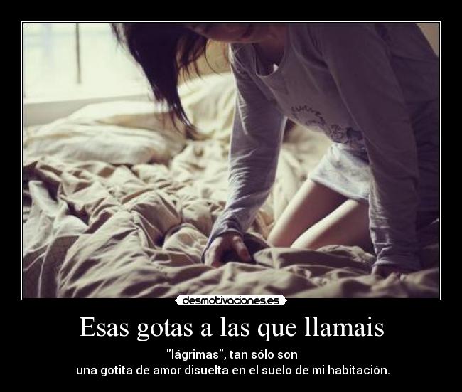 Esas gotas a las que llamais - lágrimas, tan sólo son
 una gotita de amor disuelta en el suelo de mi habitación.