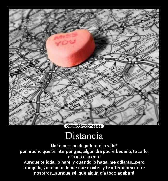 Distancia - No te cansas de joderme la vida?
por mucho que te interpongas, algún día podré besarlo, tocarlo,
mirarlo a la cara
Aunque te joda, lo haré, y cuando lo haga, me odiarás...pero
tranquila, yo te odio desde que existes y te interpones entre
nosotros...aunque sé, que algún día todo acabará