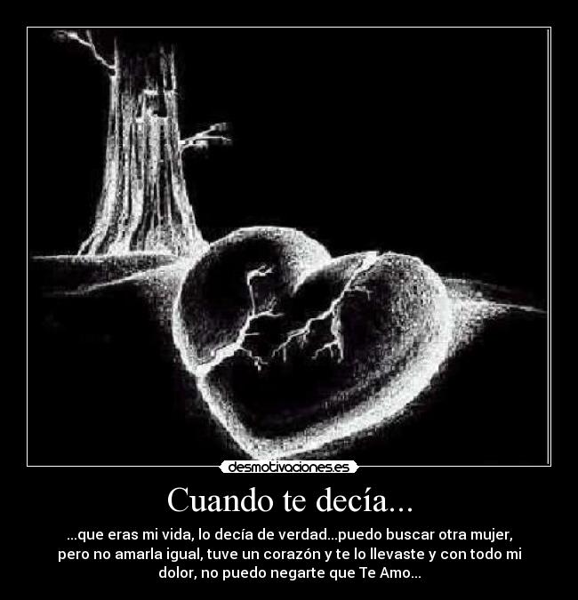 Cuando te decía... - ...que eras mi vida, lo decía de verdad...puedo buscar otra mujer,
pero no amarla igual, tuve un corazón y te lo llevaste y con todo mi
dolor, no puedo negarte que Te Amo...