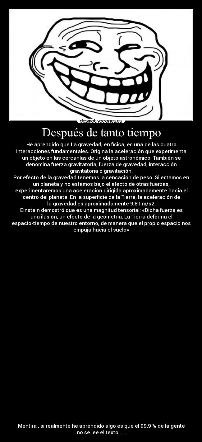 Después de tanto tiempo - He aprendido que La gravedad, en física, es una de las cuatro
interacciones fundamentales. Origina la aceleración que experimenta
un objeto en las cercanías de un objeto astronómico. También se
denomina fuerza gravitatoria, fuerza de gravedad, interacción
gravitatoria o gravitación.
Por efecto de la gravedad tenemos la sensación de peso. Si estamos en
un planeta y no estamos bajo el efecto de otras fuerzas,
experimentaremos una aceleración dirigida aproximadamente hacia el
centro del planeta. En la superficie de la Tierra, la aceleración de
la gravedad es aproximadamente 9,81 m/s2.
Einstein demostró que es una magnitud tensorial: «Dicha fuerza es
una ilusión, un efecto de la geometría. La Tierra deforma el
espacio-tiempo de nuestro entorno, de manera que el propio espacio nos
empuja hacia el suelo»
Mentira , si realmente he aprendido algo es que el 99,9 % de la gente
no se lee el texto . . .