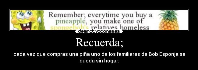 Recuerda; - cada vez que compras una piña uno de los familiares de Bob Esponja se
queda sin hogar.