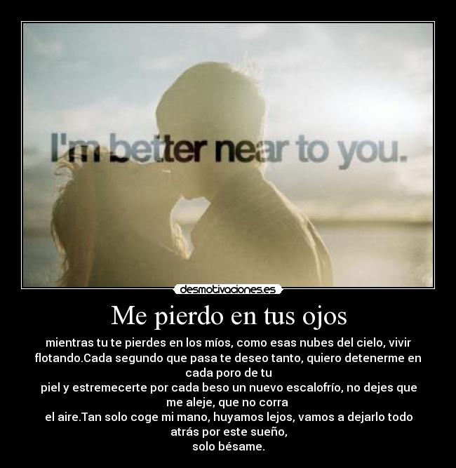 Me pierdo en tus ojos - mientras tu te pierdes en los míos, como esas nubes del cielo, vivir
flotando.Cada segundo que pasa te deseo tanto, quiero detenerme en
cada poro de tu
piel y estremecerte por cada beso un nuevo escalofrío, no dejes que
me aleje, que no corra 
el aire.Tan solo coge mi mano, huyamos lejos, vamos a dejarlo todo
atrás por este sueño,
solo bésame.