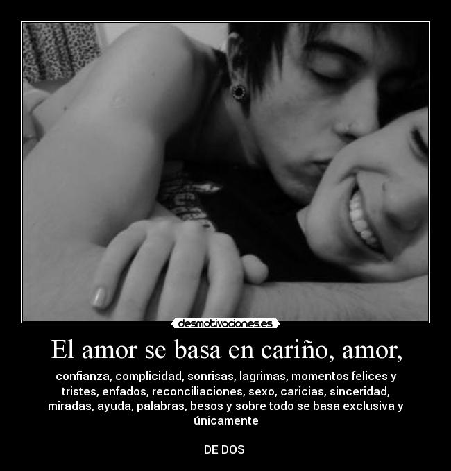 El amor se basa en cariño, amor, - confianza, complicidad, sonrisas, lagrimas, momentos felices y
tristes, enfados, reconciliaciones, sexo, caricias, sinceridad,
miradas, ayuda, palabras, besos y sobre todo se basa exclusiva y
únicamente
DE DOS ♥