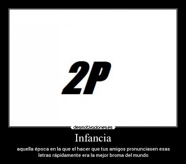 Infancia - aquella época en la que el hacer que tus amigos pronunciasen esas
letras rápidamente era la mejor broma del mundo