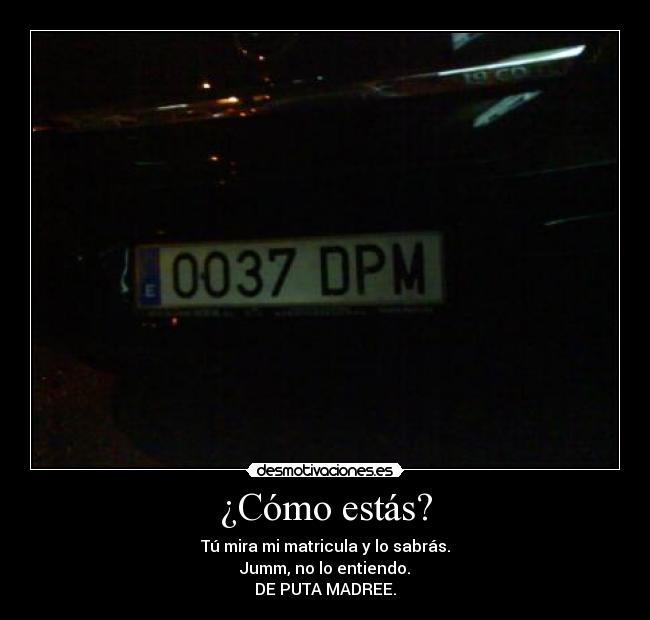 ¿Cómo estás? - Tú mira mi matricula y lo sabrás.
Jumm, no lo entiendo.
DE PUTA MADREE.