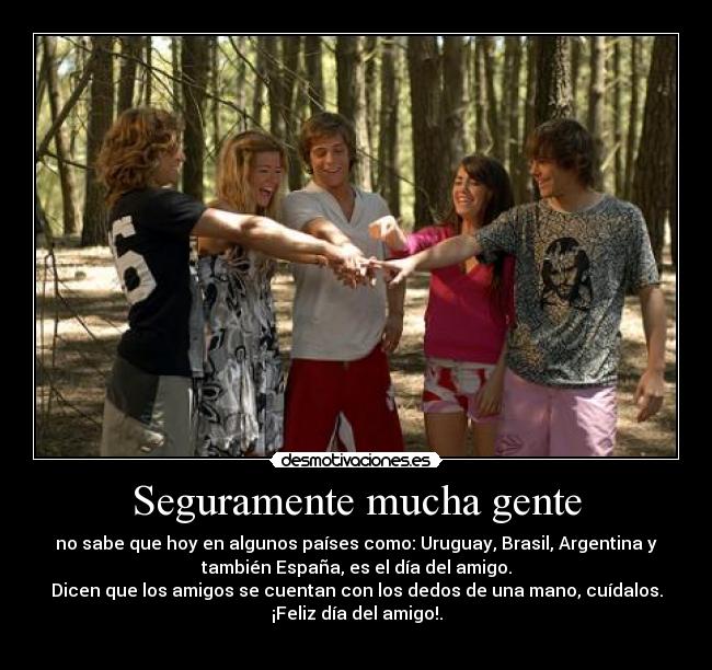 Seguramente mucha gente - no sabe que hoy en algunos países como: Uruguay, Brasil, Argentina y
también España, es el día del amigo.
Dicen que los amigos se cuentan con los dedos de una mano, cuídalos.
¡Feliz día del amigo!.
