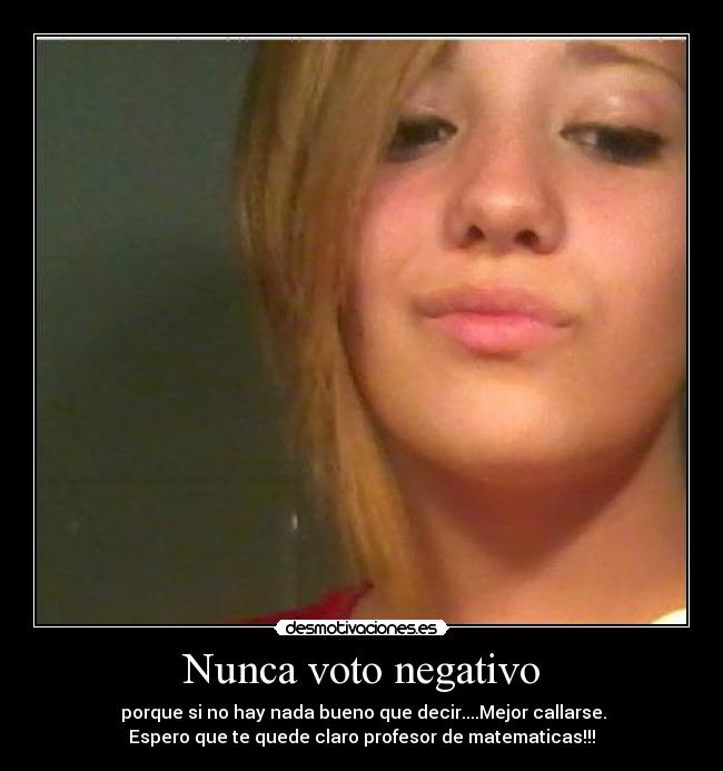 Nunca voto negativo - porque si no hay nada bueno que decir....Mejor callarse.
Espero que te quede claro profesor de matematicas!!!